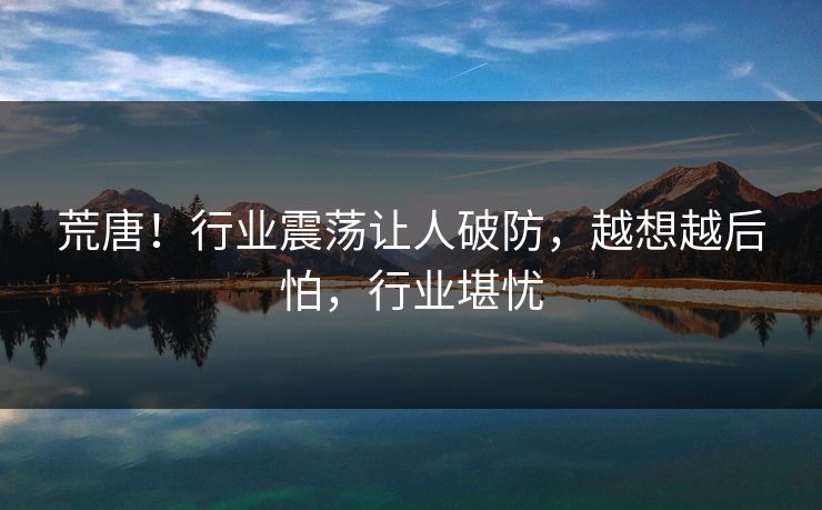荒唐！行业震荡让人破防，越想越后怕，行业堪忧
