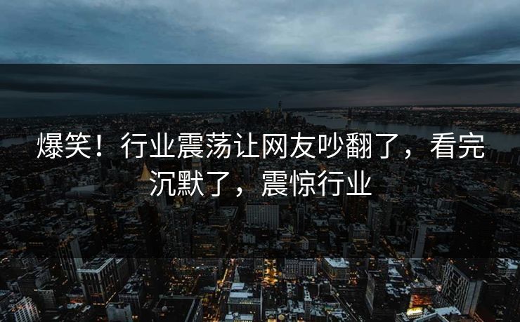 爆笑！行业震荡让网友吵翻了，看完沉默了，震惊行业