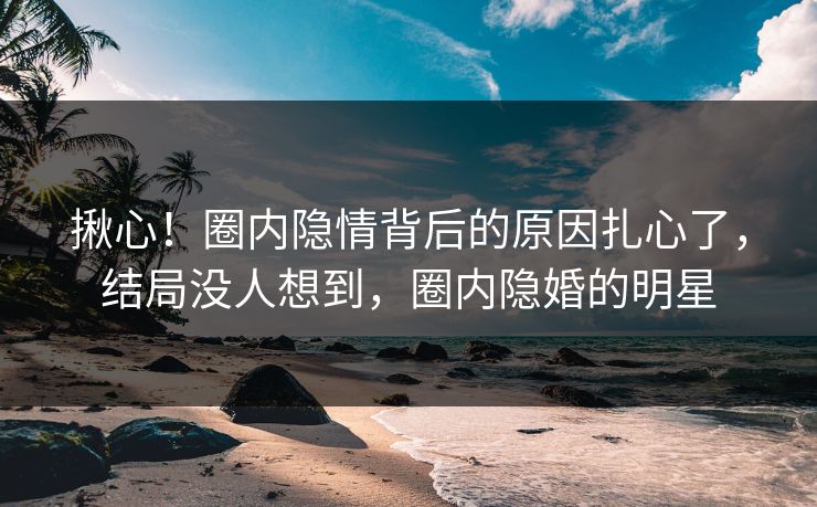 揪心！圈内隐情背后的原因扎心了，结局没人想到，圈内隐婚的明星