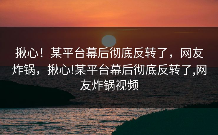 揪心！某平台幕后彻底反转了，网友炸锅，揪心!某平台幕后彻底反转了,网友炸锅视频