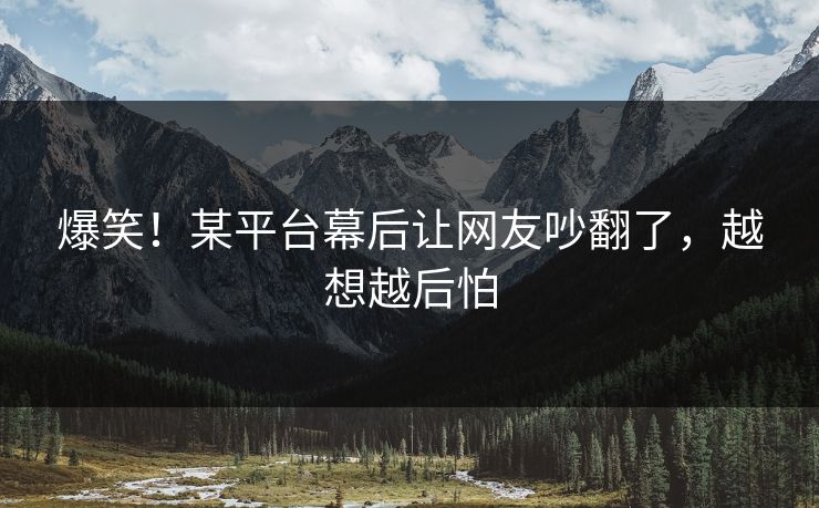 爆笑！某平台幕后让网友吵翻了，越想越后怕