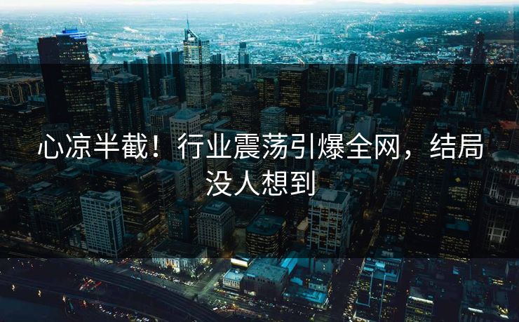 心凉半截！行业震荡引爆全网，结局没人想到