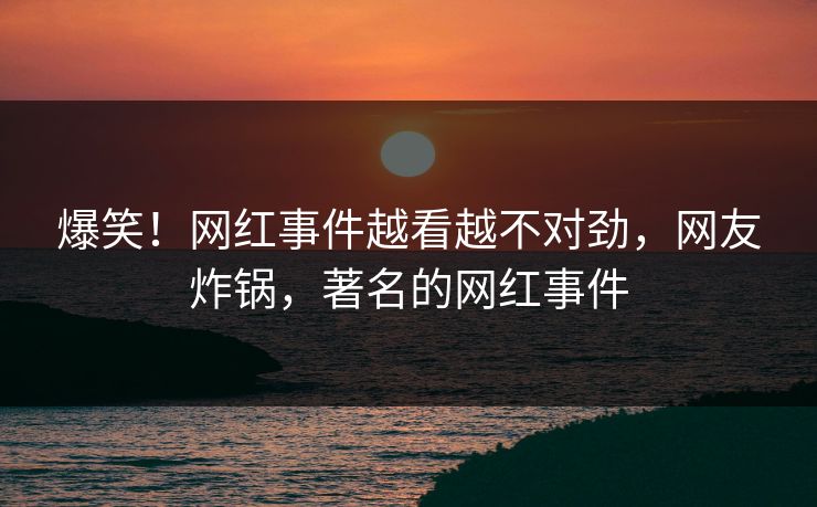 爆笑！网红事件越看越不对劲，网友炸锅，著名的网红事件