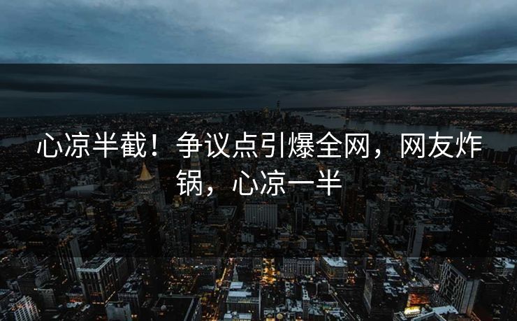 心凉半截！争议点引爆全网，网友炸锅，心凉一半