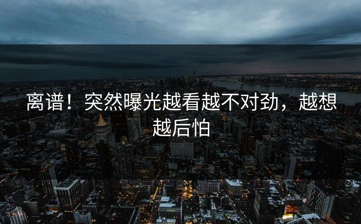 离谱！突然曝光越看越不对劲，越想越后怕
