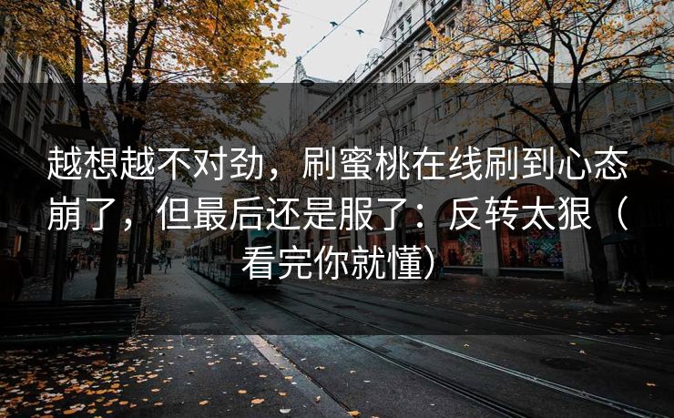 越想越不对劲,刷蜜桃在线刷到心态崩了,但最后还是服了:反转太狠(看完你就懂)