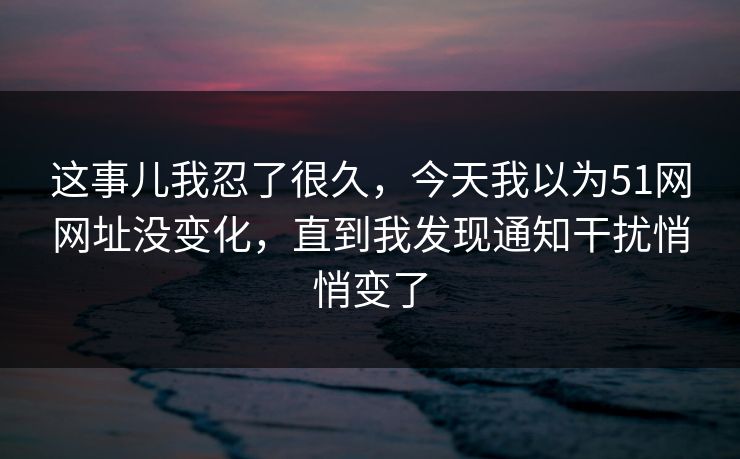 这事儿我忍了很久，今天我以为51网网址没变化，直到我发现通知干扰悄悄变了