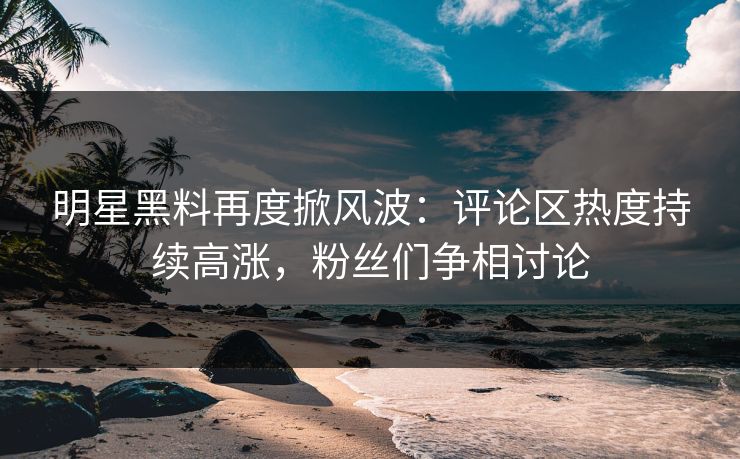 明星黑料再度掀风波：评论区热度持续高涨，粉丝们争相讨论