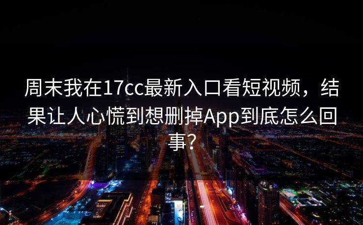 周末我在17cc最新入口看短视频,结果让人心慌到想删掉App到底怎么回事?