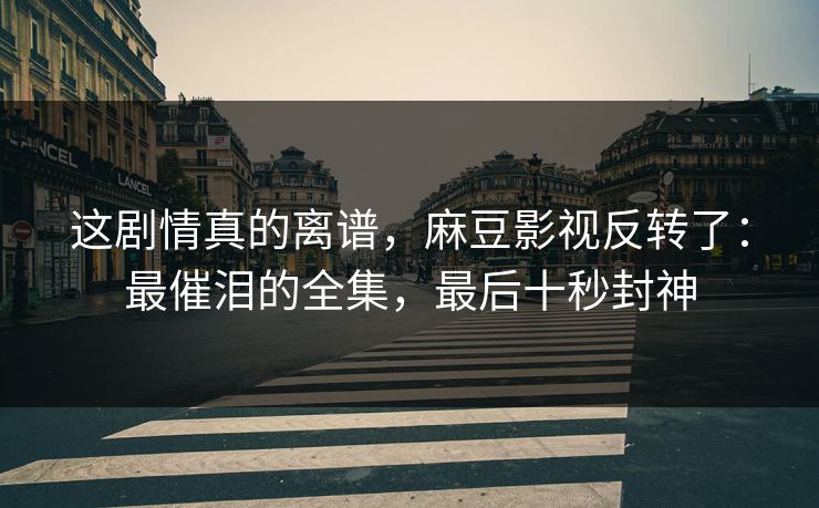 这剧情真的离谱,麻豆影视反转了:最催泪的全集,最后十秒封神