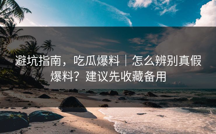避坑指南，吃瓜爆料｜怎么辨别真假爆料？建议先收藏备用