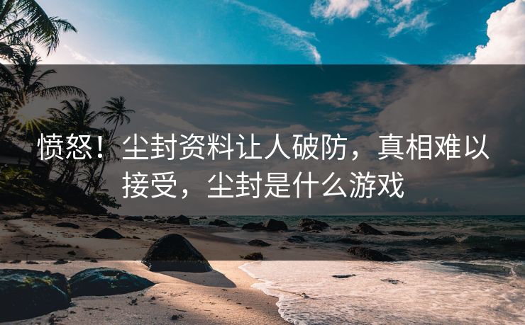 愤怒！尘封资料让人破防，真相难以接受，尘封是什么游戏