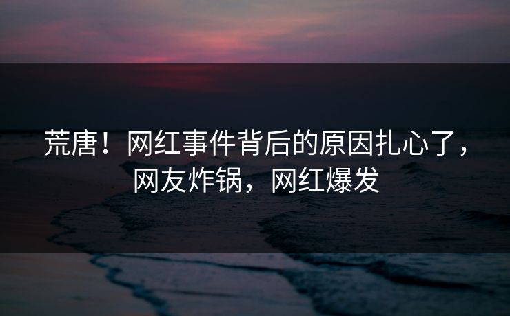 荒唐！网红事件背后的原因扎心了，网友炸锅，网红爆发