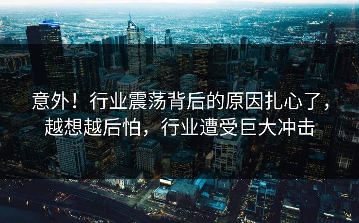 意外！行业震荡背后的原因扎心了，越想越后怕，行业遭受巨大冲击