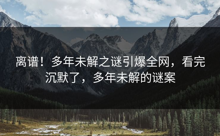 离谱！多年未解之谜引爆全网，看完沉默了，多年未解的谜案