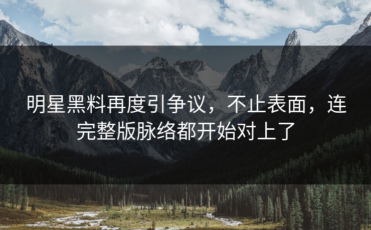 明星黑料再度引争议，不止表面，连完整版脉络都开始对上了