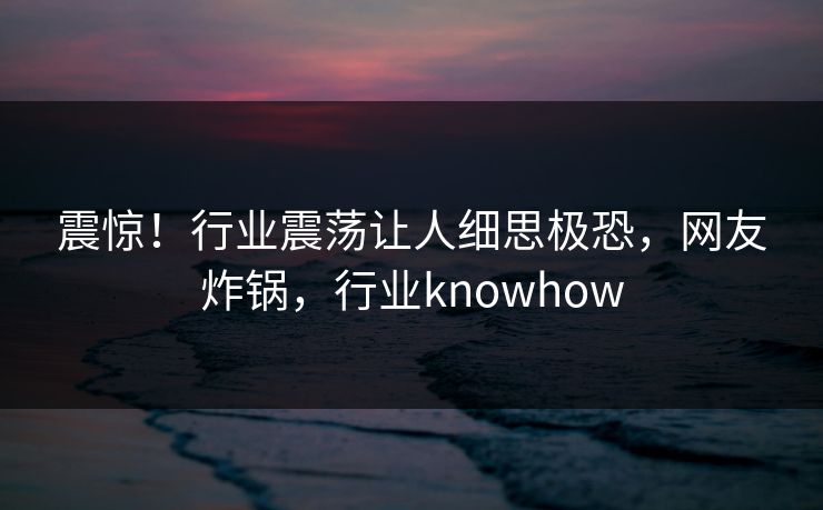 震惊！行业震荡让人细思极恐，网友炸锅，行业knowhow