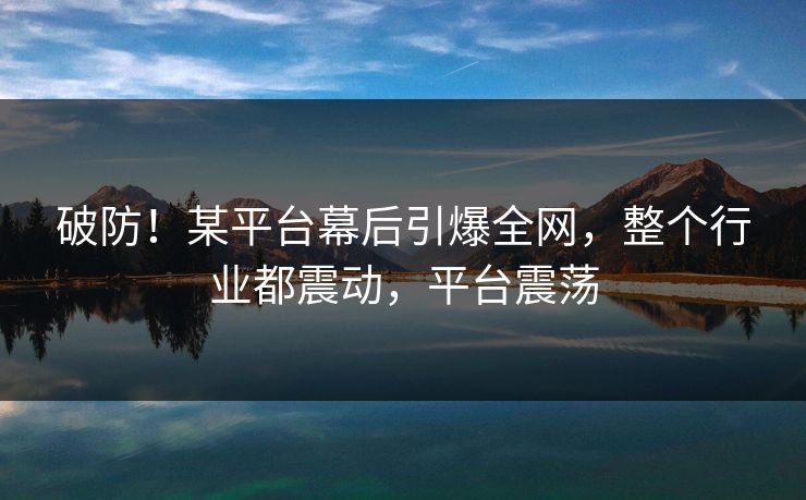 破防！某平台幕后引爆全网，整个行业都震动，平台震荡