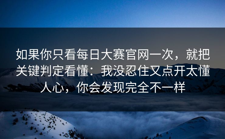 如果你只看每日大赛官网一次，就把关键判定看懂：我没忍住又点开太懂人心，你会发现完全不一样