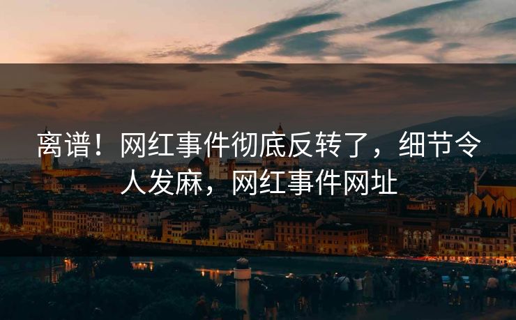 离谱！网红事件彻底反转了，细节令人发麻，网红事件网址