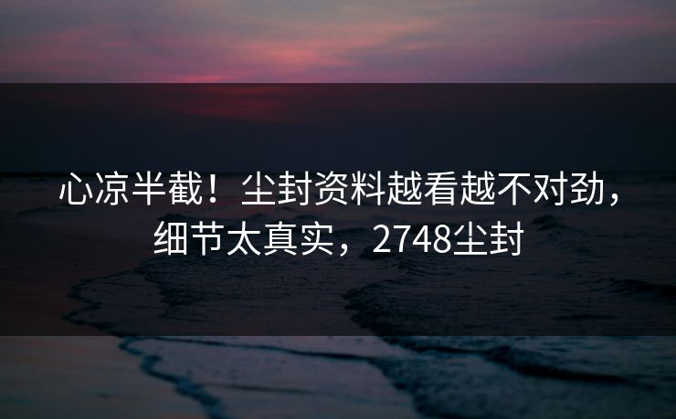 心凉半截!尘封资料越看越不对劲,细节太真实,2748尘封 心凉半截!尘封资料越看越不对劲,细节太真实,2748尘封