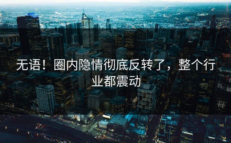无语！圈内隐情彻底反转了，整个行业都震动
