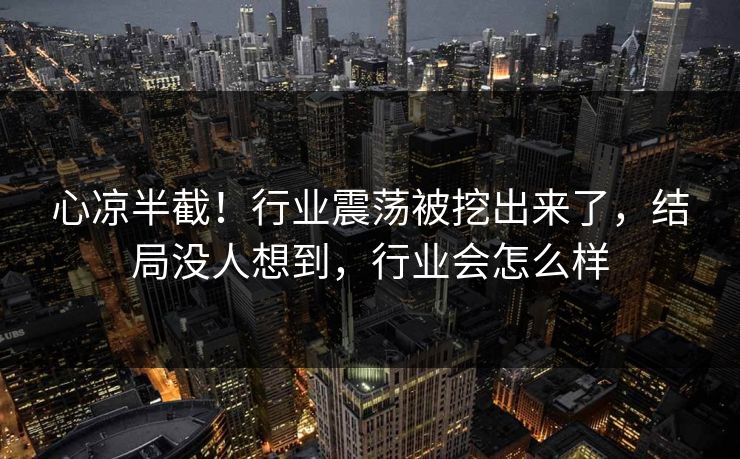 心凉半截！行业震荡被挖出来了，结局没人想到，行业会怎么样