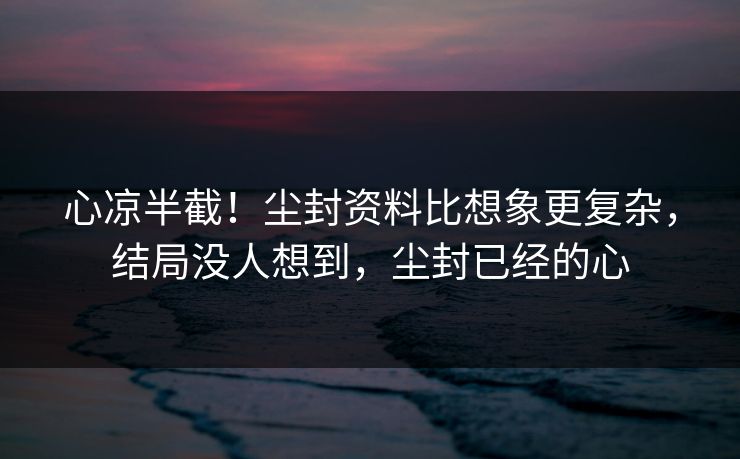 心凉半截！尘封资料比想象更复杂，结局没人想到，尘封已经的心