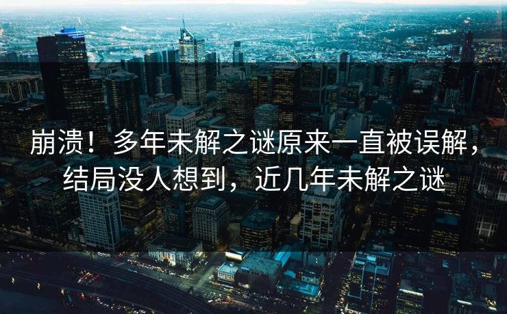 崩溃！多年未解之谜原来一直被误解，结局没人想到，近几年未解之谜