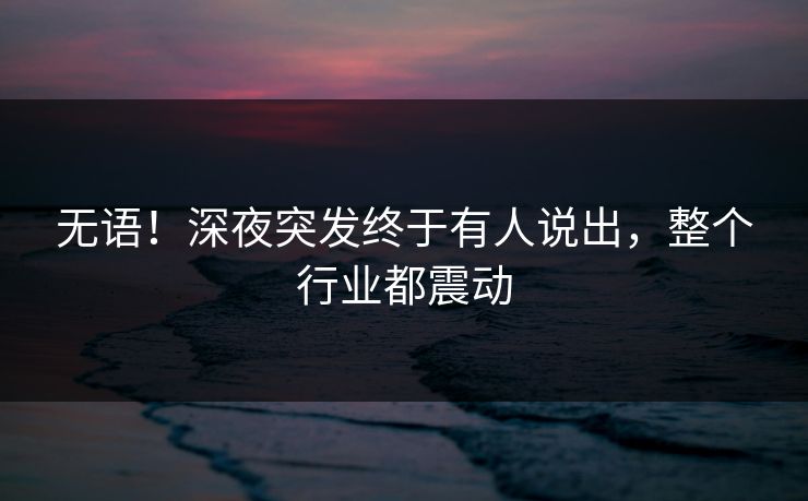无语！深夜突发终于有人说出，整个行业都震动