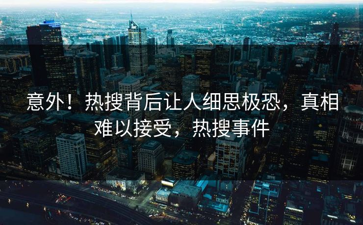 意外！热搜背后让人细思极恐，真相难以接受，热搜事件