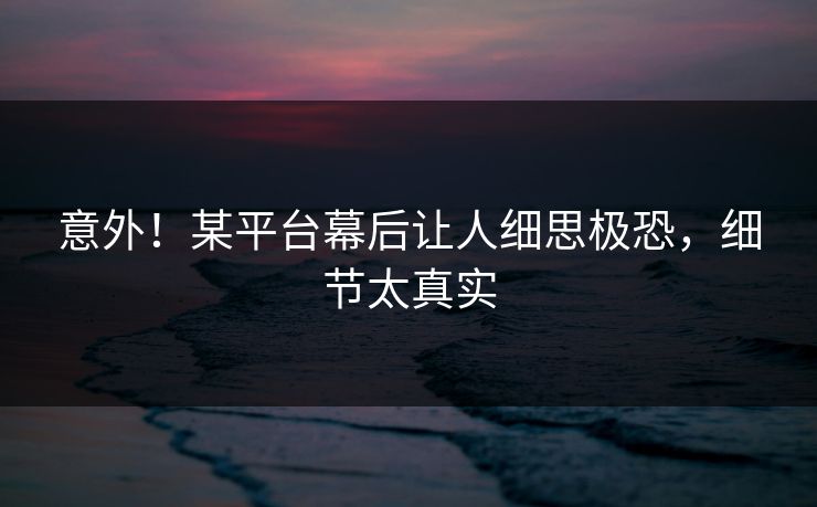 意外!某平台幕后让人细思极恐,细节太真实 意外!某平台幕后让人细思极恐,细节太真实