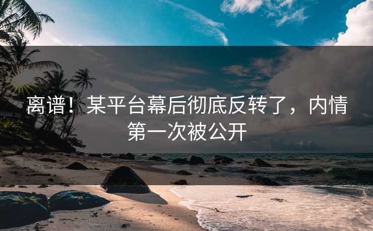 离谱！某平台幕后彻底反转了，内情第一次被公开