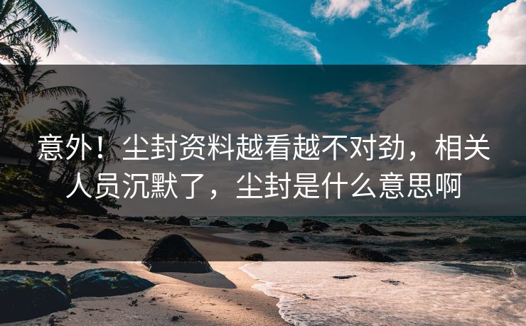 意外！尘封资料越看越不对劲，相关人员沉默了，尘封是什么意思啊