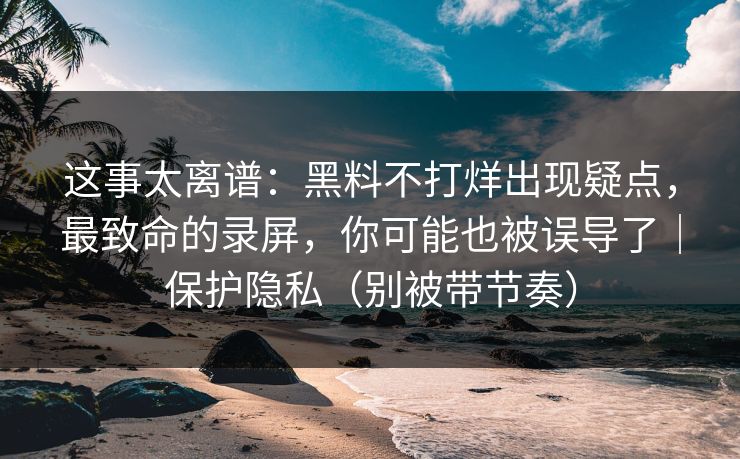 这事太离谱:黑料不打烊出现疑点,最致命的录屏,你可能也被误导了|保护隐私(别被带节奏) 这事太离谱:黑料不打烊出现疑点,最致命的录屏,你可能也被误导了|保护隐私(别被带节奏)