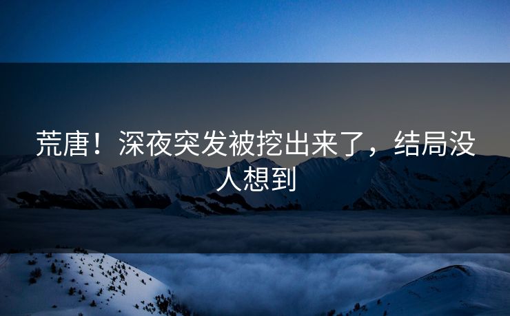 荒唐！深夜突发被挖出来了，结局没人想到