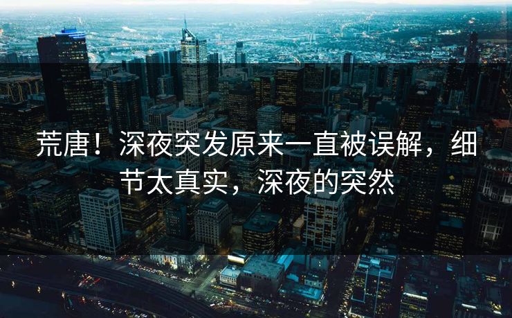 荒唐！深夜突发原来一直被误解，细节太真实，深夜的突然