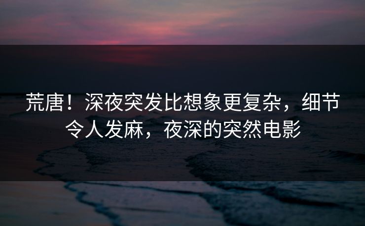 荒唐！深夜突发比想象更复杂，细节令人发麻，夜深的突然电影